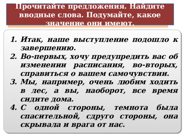Прочитайте предложения. Найдите вводные слова. Подумайте, какое значение они имеют. Порядок оформления мыслей Итак, наше выступление подошло к завершению. Во-первых, хочу предупредить вас об изменении расписания, во-вторых, справиться о вашем самочувствии. Мы, например, очень любим ходить в лес, а вы, наоборот, все время сидите дома.  С одной стороны, темнота была спасительной, сдруго стороны, она скрывала и врага от нас.    14 
