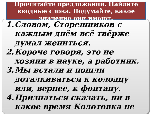 Прочитайте предложения. Найдите вводные слова. Подумайте, какое значение они имеют. Способ оформления мыслей Словом, Сторешников с каждым днём всё твёрже думал жениться. Короче говоря, это не хозяин в науке, а работник. Мы встали и пошли доталкиваться к колодцу или, вернее, к фонтану. Признаться сказать, ни в какое время Колотовка не представляет отрадного зрелища.   16 