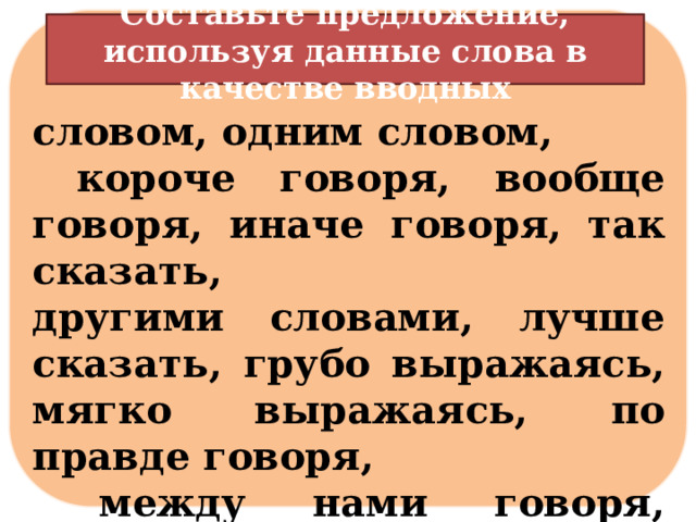   словом, одним словом,  короче говоря, вообще говоря, иначе говоря, так сказать, другими словами, лучше сказать, грубо выражаясь, мягко выражаясь, по правде говоря,  между нами говоря, смешно сказать, сказать по совести и др. Составьте предложение, используя данные слова в качестве вводных 