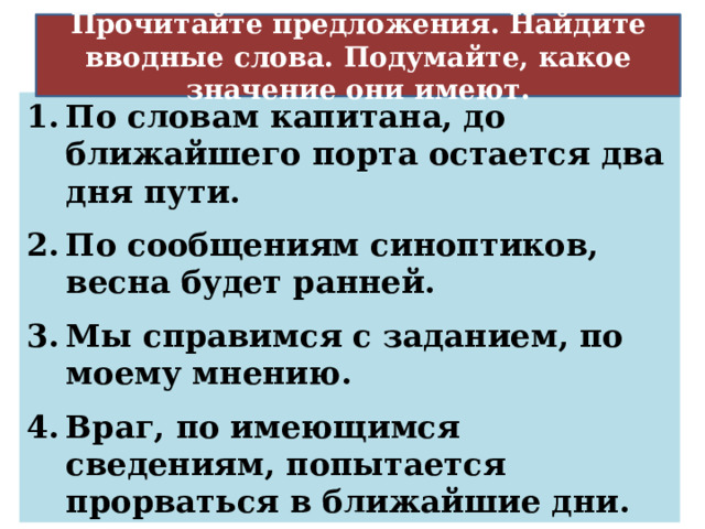 Прочитайте предложения. Найдите вводные слова. Подумайте, какое значение они имеют. Источник сообщения По словам капитана, до ближайшего порта остается два дня пути. По сообщениям синоптиков, весна будет ранней. Мы справимся с заданием, по моему мнению. Враг, по имеющимся сведениям, попытается прорваться в ближайшие дни. 