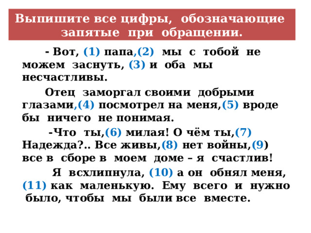 Выпишите все цифры, обозначающие запятые при обращении.  - Вот, (1) папа ,(2) мы с тобой не можем заснуть, (3) и оба мы несчастливы.  Отец заморгал своими добрыми глазами ,(4) посмотрел на меня, (5) вроде бы ничего не понимая.  -Что ты, (6) милая! О чём ты, (7) Надежда?.. Все живы, (8) нет войны, (9 ) все в сборе в моем доме – я счастлив!  Я всхлипнула, (10) а он обнял меня, (11) как маленькую. Ему всего и нужно было, чтобы мы были все вместе. 