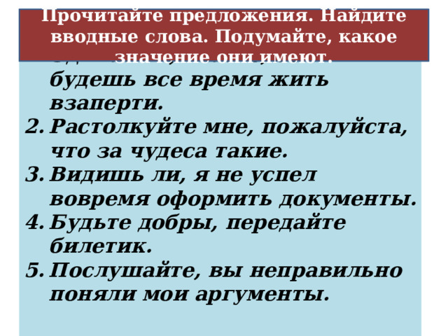  Обращение к собеседнику или к читателю с целью привлечь его внимание Прочитайте предложения. Найдите вводные слова. Подумайте, какое значение они имеют. Одичаешь, знаете, если будешь все время жить взаперти. Растолкуйте мне, пожалуйста, что за чудеса такие. Видишь ли, я не успел вовремя оформить документы. Будьте добры, передайте билетик. Послушайте, вы неправильно поняли мои аргументы. 20 