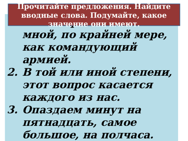 Оценка меры, степени того, о чём говорится Прочитайте предложения. Найдите вводные слова. Подумайте, какое значение они имеют. Разговаривал со мной, по крайней мере, как командующий армией. В той или иной степени, этот вопрос касается каждого из нас. Опаздаем минут на пятнадцать, самое большое, на полчаса. 23 