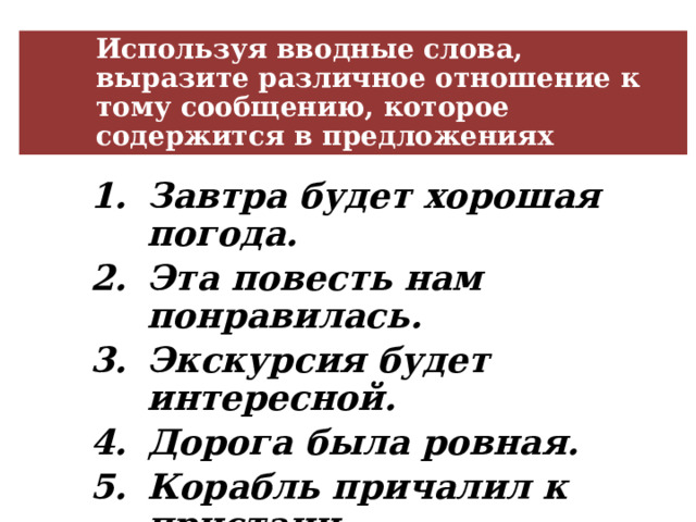 Используя вводные слова, выразите различное отношение к тому сообщению, которое содержится в предложениях Завтра будет хорошая погода. Эта повесть нам понравилась. Экскурсия будет интересной. Дорога была ровная. Корабль причалил к пристани. Сегодня на улице будет тепло. Завтра будет хорошая погода. Эта повесть нам понравилась. Экскурсия будет интересной. Дорога была ровная. Корабль причалил к пристани. Сегодня на улице будет тепло. Завтра будет хорошая погода. Эта повесть нам понравилась. Экскурсия будет интересной. Дорога была ровная. Корабль причалил к пристани. Сегодня на улице будет тепло. 