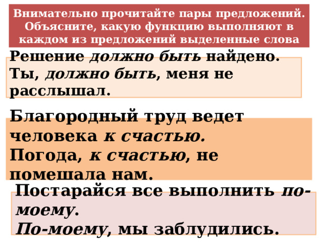 Внимательно прочитайте пары предложений. Объясните, какую функцию выполняют в каждом из предложений выделенные слова Решение должно быть найдено. Ты, должно быть , меня не расслышал. Благородный труд ведет человека к счастью. Погода, к счастью , не помешала нам. Постарайся все выполнить по-моему . По-моему , мы заблудились. 