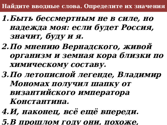 Найдите вводные слова. Определите их значения Быть бессмертным не в силе, но надежда моя: если будет Россия, значит, буду и я. По мнению Вернадского, живой организм и земная кора близки по химическому составу. По летописной легенде, Владимир Мономах получил шапку от византийского императора Константина. И, наконец, всё ещё впереди. В прошлом году они, похоже, познакомились. Итак, у Ильи Лапшина я встретился со Слуцким. 