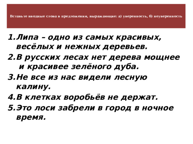   Вставьте вводные слова в предложения, выражающие: а) уверенность, б) неуверенность    Липа – одно из самых красивых, весёлых и нежных деревьев. В русских лесах нет дерева мощнее и красивее зелёного дуба. Не все из нас видели лесную калину. В клетках воробьёв не держат. Это лоси забрели в город в ночное время. 