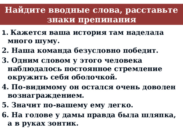 Найдите вводные слова, расставьте знаки препинания 1. Кажется ваша история там наделала много шуму. 2. Наша команда безусловно победит. 3. Одним словом у этого человека наблюдалось постоянное стремление окружить себя оболочкой. 4. По-видимому он остался очень доволен вознаграждением. 5. Значит по-вашему ему легко. 6. На голове у дамы правда была шляпка, а в руках зонтик.  