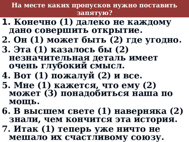 На месте каких пропусков нужно поставить запятую? 1. Конечно (1) далеко не каждому дано совершить открытие. 2. Он (1) может быть (2) где угодно. 3. Эта (1) казалось бы (2) незначительная деталь имеет очень глубокий смысл. 4. Вот (1) пожалуй (2) и все. 5. Мне (1) кажется, что ему (2) может (3) понадобиться наша по­мощь. 6. В высшем свете (1) наверняка (2) знали, чем кончится эта история. 7. Итак (1) теперь уже ничто не мешало их счастливому союзу.  