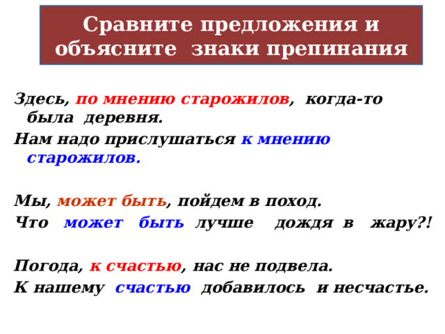 Сравните предложения и объясните знаки препинания Здесь, по мнению старожилов ,  когда-то была деревня. Нам надо прислушаться к мнению старожилов.  Мы, может быть , пойдем в поход. Что может быть лучше дождя в жару?!  Погода, к счастью ,  нас не подвела. К нашему счастью добавилось и несчастье.    