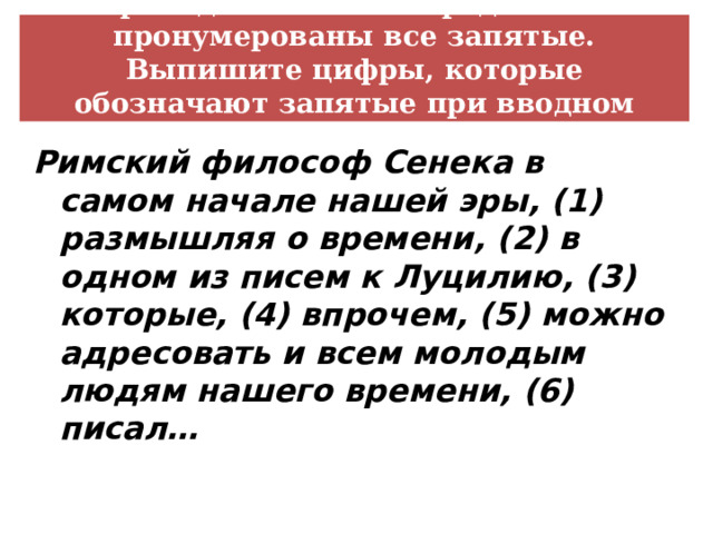 В приведённом ниже предложении пронумерованы все запятые. Выпишите цифры, которые обозначают запятые при вводном слове Римский философ Сенека в самом начале нашей эры, (1) размышляя о времени, (2) в одном из писем к Луцилию, (3) которые, (4) впрочем, (5) можно адресовать и всем молодым людям нашего времени, (6) писал… 
