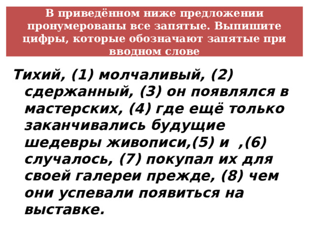 В приведённом ниже предложении пронумерованы все запятые. Выпишите цифры, которые обозначают запятые при вводном слове Тихий, (1) молчаливый, (2) сдержанный, (3) он появлялся в мастерских, (4) где ещё только заканчивались будущие шедевры живописи,(5) и ,(6) случалось, (7) покупал их для своей галереи прежде, (8) чем они успевали появиться на выставке. 