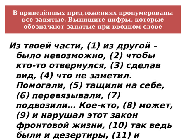 В приведённых предложениях пронумерованы все запятые. Выпишите цифры, которые обозначают запятые при вводном слове Из твоей части, (1) из другой – было невозможно, (2) чтобы кто-то отвернулся, (3) сделав вид, (4) что не заметил. Помогали, (5) тащили на себе, (6) перевязывали, (7) подвозили… Кое-кто, (8) может, (9) и нарушал этот закон фронтовой жизни, (10) так ведь были и дезертиры, (11) и самострелы. 
