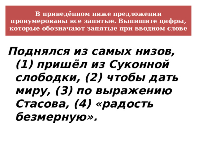 В приведённом ниже предложении пронумерованы все запятые. Выпишите цифры, которые обозначают запятые при вводном слове Поднялся из самых низов, (1) пришёл из Суконной слободки, (2) чтобы дать миру, (3) по выражению Стасова, (4) «радость безмерную». 