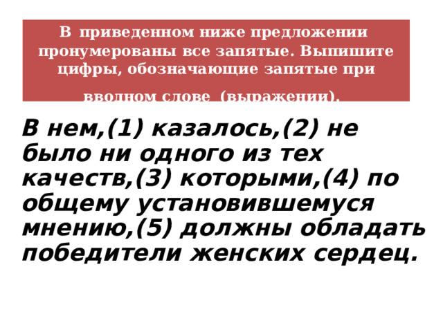В  приведенном ниже предложении пронумерованы все запятые. Выпишите цифры, обозначающие запятые при вводном слове  (выражении).  В нем,(1) казалось,(2) не было ни одного из тех качеств,(3) которыми,(4) по общему установившемуся мнению,(5) должны обладать победители женских сердец. 