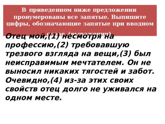 В  приведенном ниже предложении пронумерованы все запятые. Выпишите цифры, обозначающие запятые при вводном слове  (выражении). Отец мой,(1) несмотря на профессию,(2) требовавшую трезвого взгляда на вещи,(3) был неисправимым мечтателем. Он не выносил никаких тягостей и забот. Очевидно,(4) из-за этих своих свойств отец долго не уживался на одном месте.  