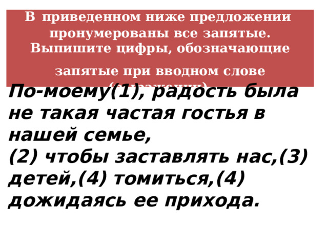В  приведенном ниже предложении пронумерованы все запятые. Выпишите цифры, обозначающие запятые при вводном слове  (выражении). По-моему(1), радость была не такая частая гостья в нашей семье, (2) чтобы заставлять нас,(3) детей,(4) томиться,(4) дожидаясь ее прихода.  