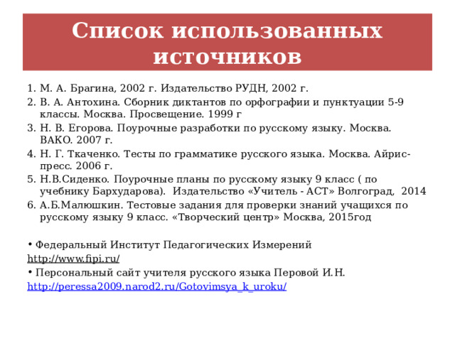 Список использованных источников М. А. Брагина, 2002 г. Издательство РУДН, 2002 г. В. А. Антохина. Сборник диктантов по орфографии и пунктуации 5-9 классы. Москва. Просвещение. 1999 г Н. В. Егорова. Поурочные разработки по русскому языку. Москва. ВАКО. 2007 г. Н. Г. Ткаченко. Тесты по грамматике русского языка. Москва. Айрис-пресс. 2006 г. Н.В.Сиденко. Поурочные планы по русскому языку 9 класс ( по учебнику Бархударова). Издательство «Учитель - АСТ» Волгоград, 2014 А.Б.Малюшкин. Тестовые задания для проверки знаний учащихся по русскому языку 9 класс. «Творческий центр» Москва, 2015год  Федеральный Институт Педагогических Измерений http://www.fipi.ru/  Персональный сайт учителя русского языка Перовой И.Н. http://peressa2009.narod2.ru/Gotovimsya_k_uroku/ 