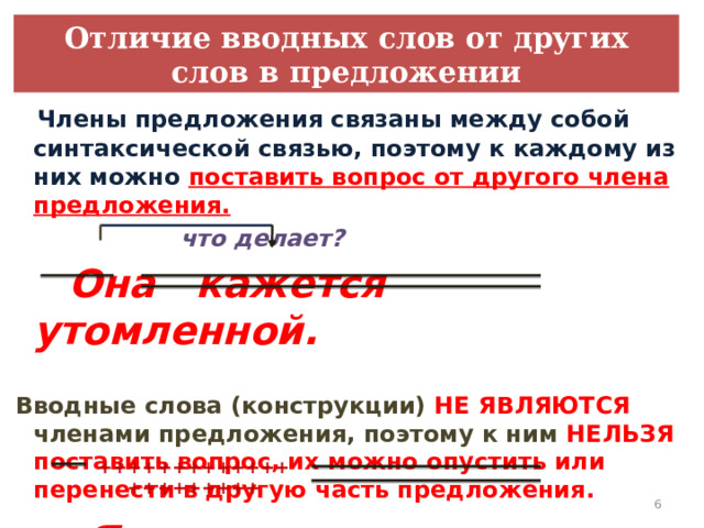 Отличие вводных слов от других слов в предложении  Члены предложения связаны между собой синтаксической связью, поэтому к каждому из них можно поставить вопрос от другого члена предложения.  что делает?  Она кажется утомленной.   Вводные слова (конструкции) НЕ ЯВЛЯЮТСЯ членами предложения, поэтому к ним НЕЛЬЗЯ поставить вопрос, их можно опустить или перенести в другую часть предложения.   Я, кажется, вас поняла. ++++++++++++++++++++++   
