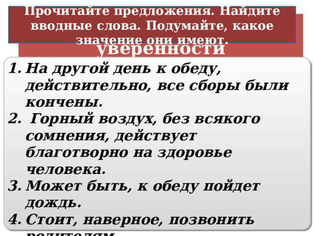 Прочитайте предложения. Найдите вводные слова. Подумайте, какое значение они имеют. Различная степень уверенности На другой день к обеду, действительно, все сборы были кончены.  Горный воздух, без всякого сомнения, действует благотворно на здоровье человека. Может быть, к обеду пойдет дождь. Стоит, наверное, позвонить родителям. По всей вероятности, ученым предстоит разгадать еще много загадок Вселенной. Ты, пожалуй, езжай первым.   