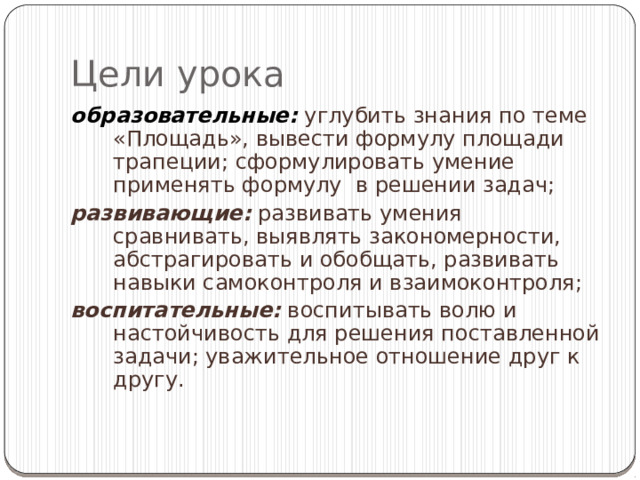 Цели урока образовательные:  углубить знания по теме «Площадь», вывести формулу площади трапеции; сформулировать умение применять формулу в решении задач; развивающие: развивать умения сравнивать, выявлять закономерности, абстрагировать и обобщать, развивать навыки самоконтроля и взаимоконтроля; воспитательные: воспитывать волю и настойчивость для решения поставленной задачи; уважительное отношение друг к другу. 
