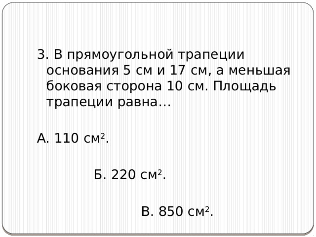 3. В прямоугольной трапеции основания 5 см и 17 см, а меньшая боковая сторона 10 см. Площадь трапеции равна… А. 110 см 2 .      Б. 220 см 2 .         В. 850 см 2 . 