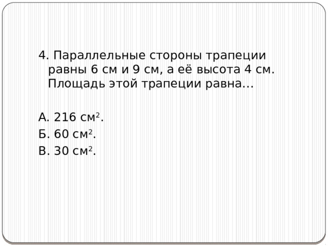 4. Параллельные стороны трапеции равны 6 см и 9 см, а её высота 4 см. Площадь этой трапеции равна… А. 216 см 2 . Б. 60 см 2 .      В. 30 см 2 . 