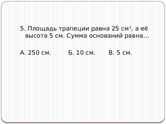 5. Площадь трапеции равна 25 см 2 , а её высота 5 см. Сумма оснований равна… А. 250 см. Б. 10 см. В. 5 см. 