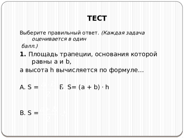 ТЕСТ Выберите правильный ответ. (Каждая задача оценивается в один  балл.) 1. Площадь трапеции, основания которой равны a и b, а высота h вычисляется по формуле… А. S =    Б. S= (a + b) .  h B. S = 