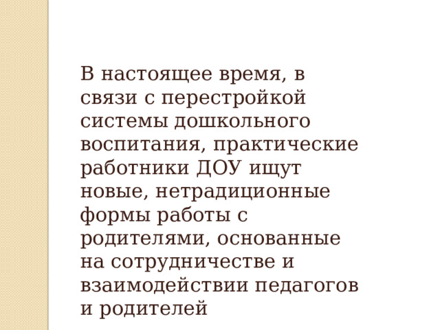 В настоящее время, в связи с перестройкой системы дошкольного воспитания, практические работники ДОУ ищут новые, нетрадиционные формы работы с родителями, основанные на сотрудничестве и взаимодействии педагогов и родителей  