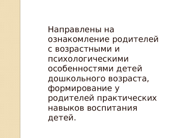 Направлены на ознакомление родителей с возрастными и психологическими особенностями детей дошкольного возраста, формирование у родителей практических навыков воспитания детей. 