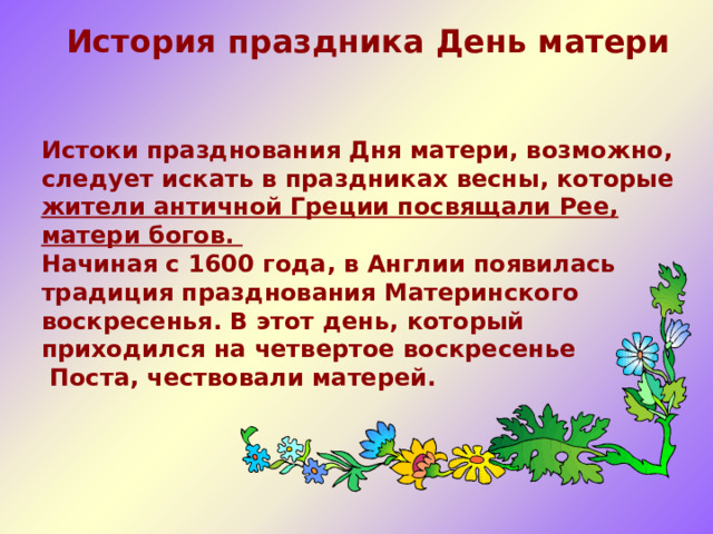  История праздника День матери   Истоки празднования Дня матери, возможно, следует искать в праздниках весны, которые жители античной Греции посвящали Рее, матери богов. Начиная с 1600 года, в Англии появилась традиция празднования Материнского воскресенья. В этот день, который приходился на четвертое воскресенье  Поста, чествовали матерей.   