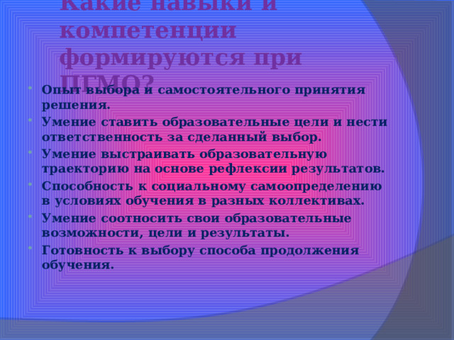Какие навыки и компетенции формируются при ПГМО? Опыт выбора и самостоятельного принятия решения. Умение ставить образовательные цели и нести ответственность за сделанный выбор. Умение выстраивать образовательную траекторию на основе рефлексии результатов. Способность к социальному самоопределению в условиях обучения в разных коллективах. Умение соотносить свои образовательные возможности, цели и результаты. Готовность к выбору способа продолжения обучения. 