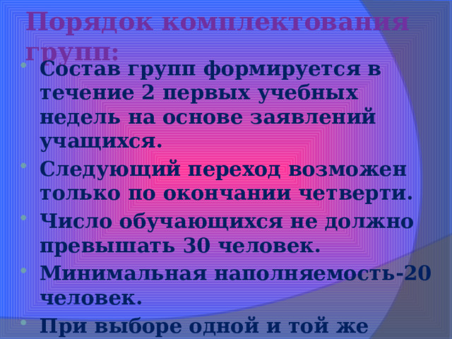 Порядок комплектования групп: Состав групп формируется в течение 2 первых учебных недель на основе заявлений учащихся. Следующий переход возможен только по окончании четверти. Число обучающихся не должно превышать 30 человек. Минимальная наполняемость-20 человек. При выборе одной и той же группы более 31 человека организуется повторная процедура выбора.  