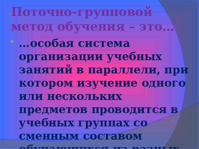 Поточно-групповой метод обучения – это… … особая система организации учебных занятий в параллели, при котором изучение одного или нескольких предметов проводится в учебных группах со сменным составом обучающихся из разных классов. 