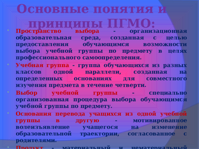 Основные понятия и принципы ПГМО: Пространство выбора - организационная образовательная среда, созданная с целью предоставления обучающимся возможности выбора учебной группы по предмету в целях профессионального самоопределения. Учебная группа - группа обучающихся из разных классов одной параллели, созданная на определенных основаниях для совместного изучения предмета в течение четверти. Выбор учебной группы - специально организованная процедура выбора обучающимся учебной группы по предмету. Основания перевода учащихся из одной учебной группы в другую - мотивированное волеизъявление учащегося на изменение образовательной траектории, согласованное с родителями. Продукт - материальный и нематериальный результат практико-ориентированной  деятельности обучающегося в учебной группе. Представление продукта - коллективная или индивидуальная презентация полученного в учебной группе. 