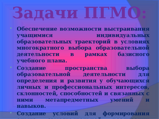 Задачи ПГМО: Обеспечение возможности выстраивания учащимися индивидуальных образовательных траекторий в условиях многократного выбора образовательной деятельности в рамках базисного учебного плана. Создание пространства выбора образовательной деятельности для определения и развития у обучающихся личных и профессиональных интересов, склонностей, способностей и связанных с ними метапредметных умений и навыков. Создание условий для формирования опыта самостоятельной реализации обучающимися их образовательных интересов, целей, притязаний и успехов. 