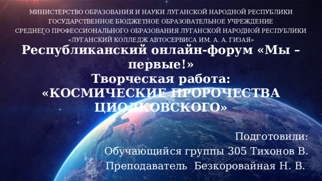 МИНИСТЕРСТВО ОБРАЗОВАНИЯ И НАУКИ ЛУГАНСКОЙ НАРОДНОЙ РЕСПУБЛИКИ ГОСУДАРСТВЕННОЕ БЮДЖЕТНОЕ ОБРАЗОВАТЕЛЬНОЕ УЧРЕЖДЕНИЕ СРЕДНЕГО ПРОФЕССИОНАЛЬНОГО ОБРАЗОВАНИЯ ЛУГАНСКОЙ НАРОДНОЙ РЕСПУБЛИКИ «ЛУГАНСКИЙ КОЛЛЕДЖ АВТОСЕРВИСА ИМ. А. А. ГИЗАЯ» Республиканский онлайн-форум «Мы – первые!»  Творческая работа:  «КОСМИЧЕСКИЕ ПРОРОЧЕСТВА ЦИОЛКОВСКОГО» Подготовили: Обучающийся группы 305 Тихонов В. Преподаватель Безкоровайная Н. В. 