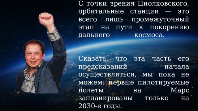 С точки зрения Циолковского, орбитальные станции — это всего лишь промежуточный этап на пути к покорению дальнего космоса.    Сказать, что эта часть его предсказаний начала осуществляться, мы пока не можем: первые пилотируемые полеты на Марс запланированы только на 2030-е годы. 