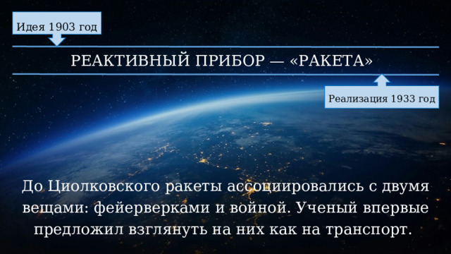 Идея 1903 год РЕАКТИВНЫЙ ПРИБОР — «РАКЕТА» Реализация 1933 год До Циолковского ракеты ассоциировались с двумя вещами: фейерверками и войной. Ученый впервые предложил взглянуть на них как на транспорт. 