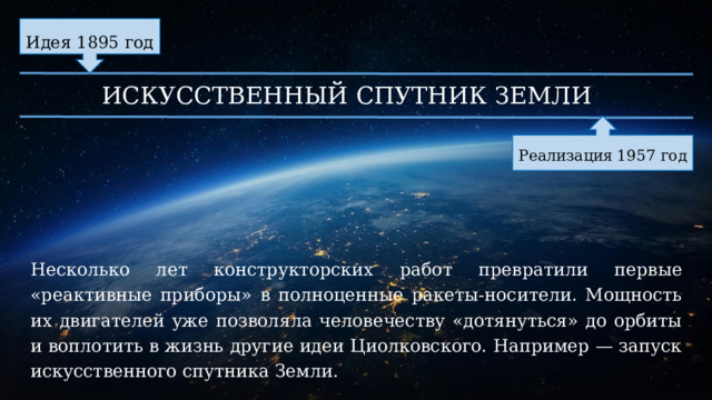 Идея 1895 год ИСКУССТВЕННЫЙ СПУТНИК ЗЕМЛИ Реализация 1957 год Несколько лет конструкторских работ превратили первые «реактивные приборы» в полноценные ракеты-носители. Мощность их двигателей уже позволяла человечеству «дотянуться» до орбиты и воплотить в жизнь другие идеи Циолковского. Например — запуск искусственного спутника Земли. 
