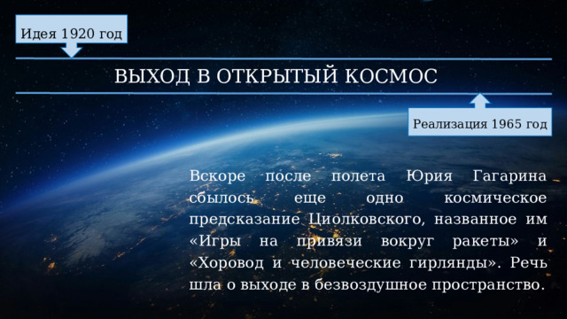 Идея 1920 год ВЫХОД В ОТКРЫТЫЙ КОСМОС Реализация 1965 год Вскоре после полета Юрия Гагарина сбылось еще одно космическое предсказание Циолковского, названное им «Игры на привязи вокруг ракеты» и «Хоровод и человеческие гирлянды». Речь шла о выходе в безвоздушное пространство. 