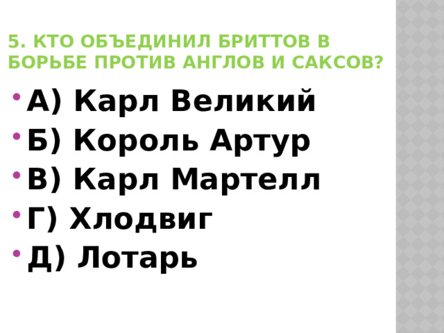 5. Кто объединил бриттов в борьбе против англов и саксов? А) Карл Великий Б) Король Артур В) Карл Мартелл Г) Хлодвиг Д) Лотарь 