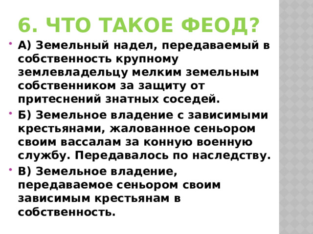 6. Что такое феод? А) Земельный надел, передаваемый в собственность крупному землевладельцу мелким земельным собственником за защиту от притеснений знатных соседей. Б) Земельное владение с зависимыми крестьянами, жалованное сеньором своим вассалам за конную военную службу. Передавалось по наследству. В) Земельное владение, передаваемое сеньором своим зависимым крестьянам в собственность. 
