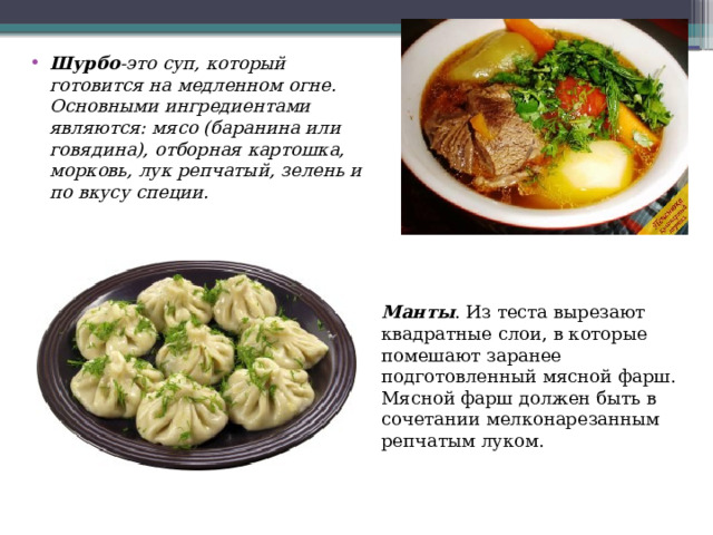 Шурбо -это суп, который готовится на медленном огне. Основными ингредиентами являются: мясо (баранина или говядина), отборная картошка, морковь, лук репчатый, зелень и по вкусу специи. Манты . Из теста вырезают квадратные слои, в которые помешают заранее подготовленный мясной фарш. Мясной фарш должен быть в сочетании мелконарезанным репчатым луком. 