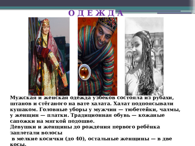 О Д Е Ж Д А Мужская и женская одежда узбеков состояла из рубахи, штанов и стёганого на вате халата. Халат подпоясывали кушаком. Головные уборы у мужчин — тюбетейки, чалмы, у женщин — платки. Традиционная обувь — кожаные сапожки на мягкой подошве. Девушки и женщины до рождения первого ребёнка заплетали волосы  в мелкие косички (до 40), остальные женщины — в две косы. 