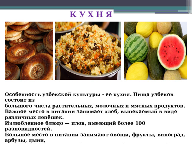 К У Х Н Я Особенность узбекской культуры - ее кухня. Пища узбеков состоит из большого числа растительных, молочных и мясных продуктов. Важное место в питании занимает хлеб, выпекаемый в виде различных лепёшек. Излюбленное блюдо — плов, имеющий более 100 разновидностей. Большое место в питании занимают овощи, фрукты, виноград, арбузы, дыни, различные орехи. Главный напиток — чай, чаще зелёный. 