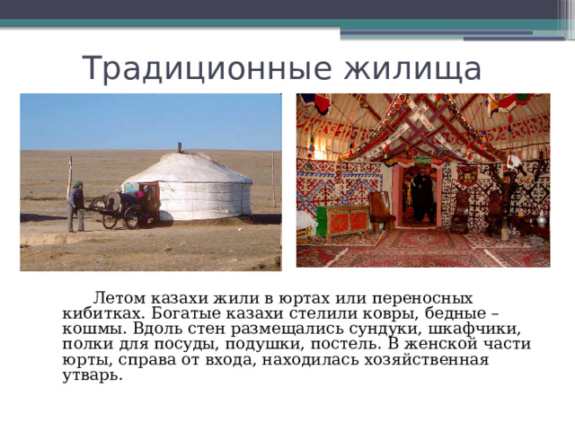 Традиционные жилища  Летом казахи жили в юртах или переносных кибитках. Богатые казахи стелили ковры, бедные – кошмы. Вдоль стен размещались сундуки, шкафчики, полки для посуды, подушки, постель. В женской части юрты, справа от входа, находилась хозяйственная утварь. 