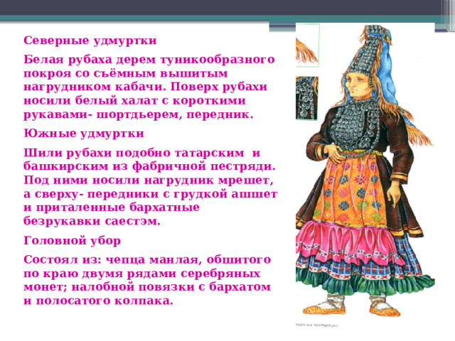 Северные удмуртки Белая рубаха дерем туникообразного покроя со съёмным вышитым нагрудником кабачи. Поверх рубахи носили белый халат с короткими рукавами- шортдьерем, передник. Южные удмуртки Шили рубахи подобно татарским и башкирским из фабричной пестряди. Под ними носили нагрудник мрешет, а сверху- передники с грудкой ашшет и приталенные бархатные безрукавки саестэм. Головной убор Состоял из: чепца манлая, обшитого по краю двумя рядами серебряных монет; налобной  повязки с бархатом и полосатого колпака. 
