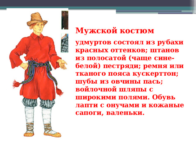 Мужской костюм  удмуртов состоял из рубахи красных оттенков; штанов из полосатой (чаще сине-белой) пестряди; ремня или тканого пояса кускерттон; шубы из овчины пась; войлочной шляпы с широкими полями. Обувь лапти с онучами и кожаные сапоги, валеньки. 